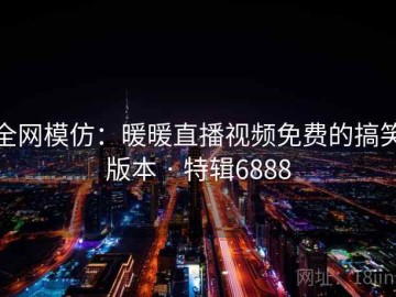 全网模仿：暖暖直播视频免费的搞笑版本 · 特辑6888