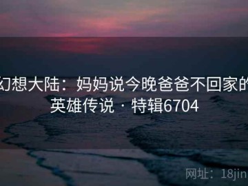 幻想大陆：妈妈说今晚爸爸不回家的英雄传说 · 特辑6704