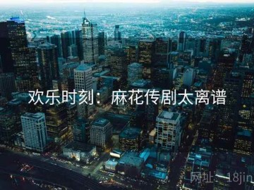 欢乐时刻：麻花传剧太离谱