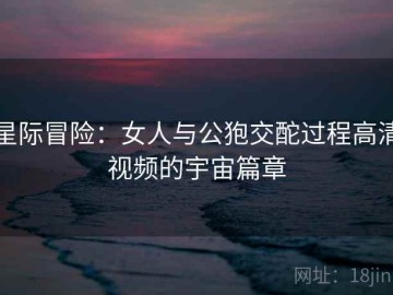 星际冒险：女人与公狍交酡过程高清视频的宇宙篇章