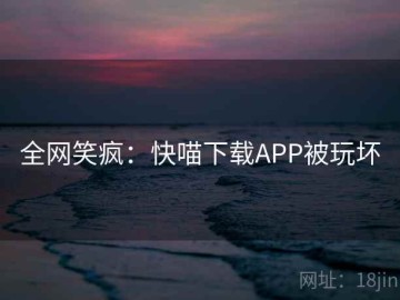 全网笑疯：快喵下载APP被玩坏