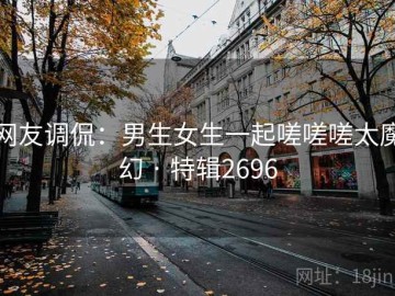 网友调侃：男生女生一起嗟嗟嗟太魔幻 · 特辑2696
