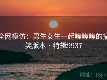 全网模仿：男生女生一起嗟嗟嗟的搞笑版本 · 特辑9937
