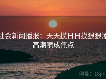 社会新闻播报：天天摸日日摸狠狠添高潮喷成焦点