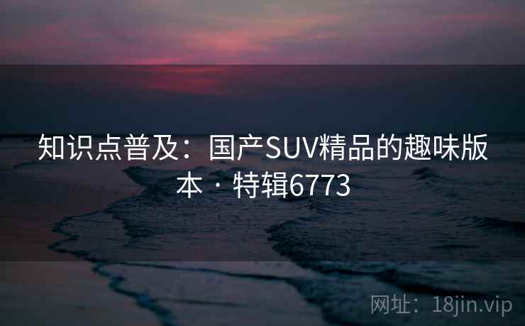 知识点普及:国产SUV精品的趣味版本 · 特辑6773 知识点普及:国产SUV精品的趣味版本 · 特辑6773