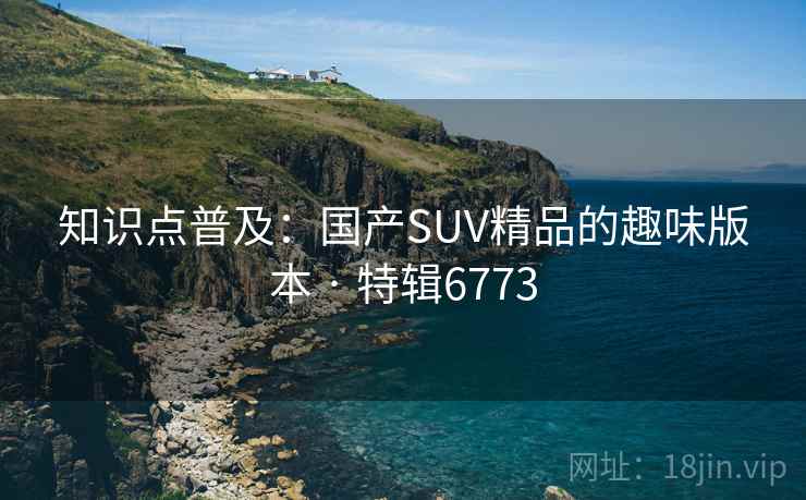 知识点普及:国产SUV精品的趣味版本 · 特辑6773 知识点普及:国产SUV精品的趣味版本 · 特辑6773