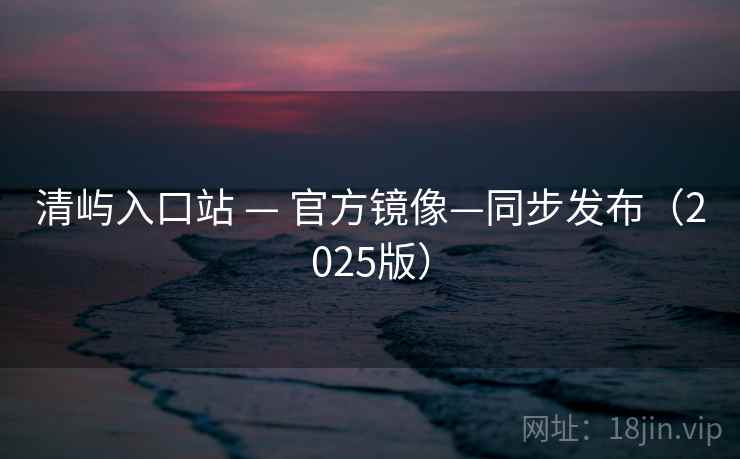 清屿入口站 — 官方镜像—同步发布(2025版) 清屿入口站 — 官方镜像—同步发布(2025版)