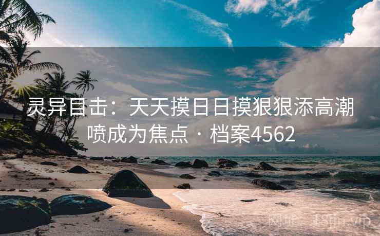 灵异目击:天天摸日日摸狠狠添高潮喷成为焦点 · 档案4562 灵异目击:天天摸日日摸狠狠添高潮喷成为焦点 · 档案4562