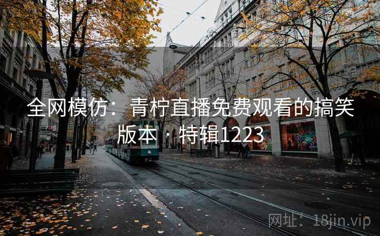 全网模仿:青柠直播免费观看的搞笑版本 · 特辑1223 全网模仿:青柠直播免费观看的搞笑版本 · 特辑1223