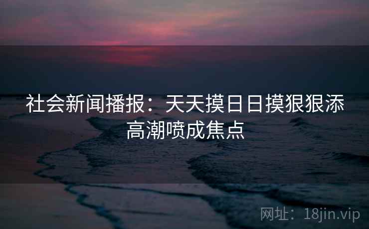 社会新闻播报:天天摸日日摸狠狠添高潮喷成焦点 社会新闻播报:天天摸日日摸狠狠添高潮喷成焦点