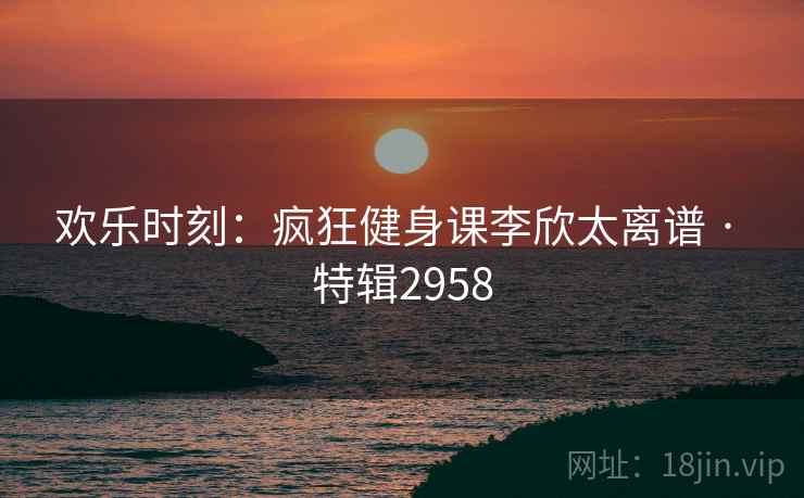 欢乐时刻：疯狂健身课李欣太离谱 · 特辑2958