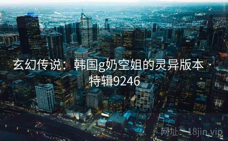 玄幻传说:韩国g奶空姐的灵异版本 · 特辑9246 玄幻传说:韩国g奶空姐的灵异版本 · 特辑9246