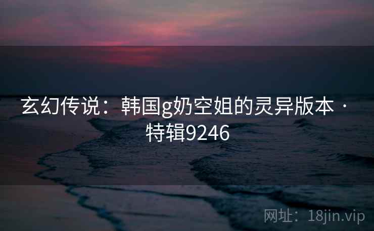 玄幻传说:韩国g奶空姐的灵异版本 · 特辑9246 玄幻传说:韩国g奶空姐的灵异版本 · 特辑9246