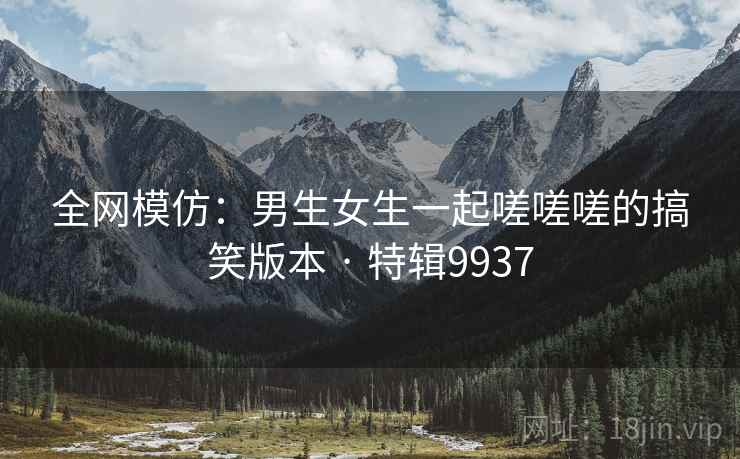 全网模仿:男生女生一起嗟嗟嗟的搞笑版本 · 特辑9937 全网模仿:男生女生一起嗟嗟嗟的搞笑版本 · 特辑9937