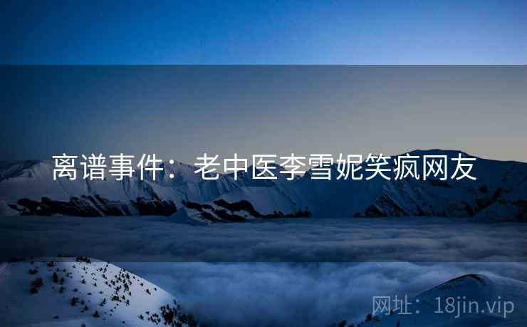 离谱事件:老中医李雪妮笑疯网友 离谱事件:老中医李雪妮笑疯网友