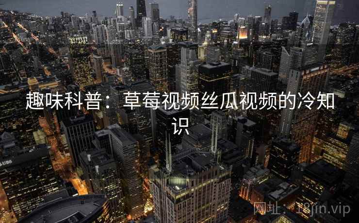 趣味科普：草莓视频丝瓜视频的冷知识