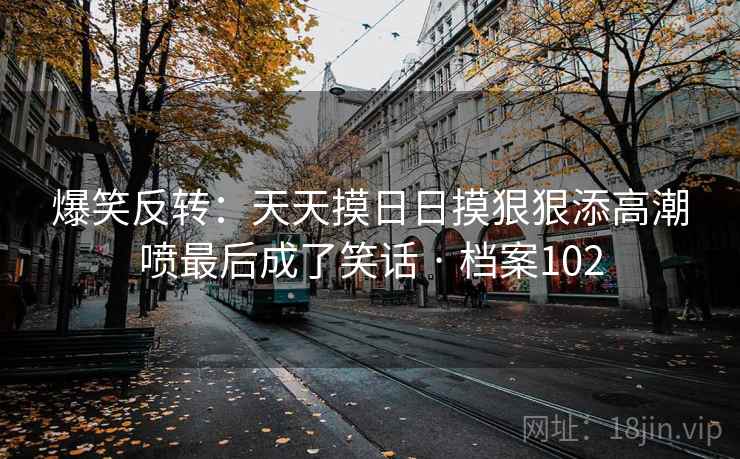 爆笑反转：天天摸日日摸狠狠添高潮喷最后成了笑话 · 档案102